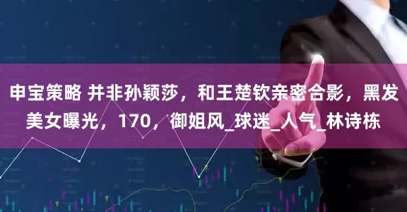 申宝策略 并非孙颖莎，和王楚钦亲密合影，黑发美女曝光，170，御姐风_球迷_人气_林诗栋