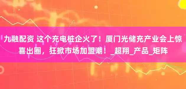 九融配资 这个充电桩企火了！厦门光储充产业会上惊喜出圈，狂掀市场加盟潮！_超翔_产品_矩阵