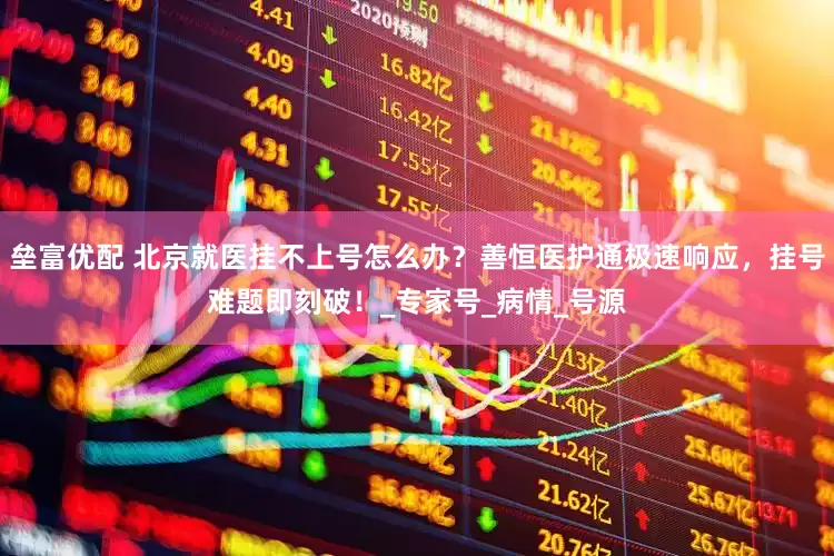 垒富优配 北京就医挂不上号怎么办？善恒医护通极速响应，挂号难题即刻破！_专家号_病情_号源
