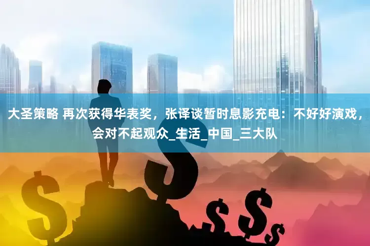 大圣策略 再次获得华表奖，张译谈暂时息影充电：不好好演戏，会对不起观众_生活_中国_三大队
