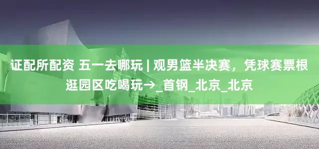 证配所配资 五一去哪玩 | 观男篮半决赛，凭球赛票根逛园区吃喝玩→_首钢_北京_北京