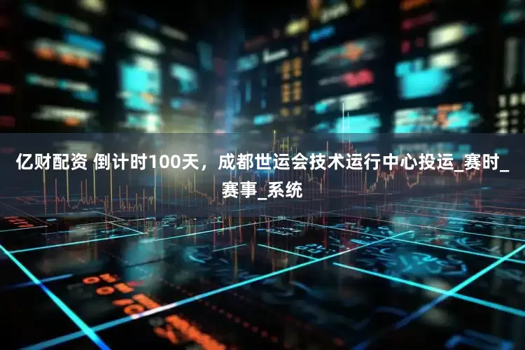 亿财配资 倒计时100天，成都世运会技术运行中心投运_赛时_赛事_系统
