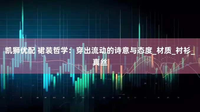 凯狮优配 裙装哲学：穿出流动的诗意与态度_材质_衬衫_真丝