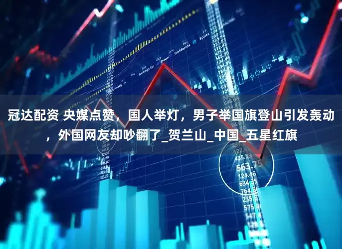 冠达配资 央媒点赞，国人举灯，男子举国旗登山引发轰动，外国网友却吵翻了_贺兰山_中国_五星红旗