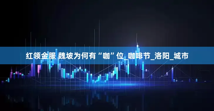 红领金服 魏坡为何有“咖”位_咖啡节_洛阳_城市