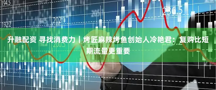 升融配资 寻找消费力｜烤匠麻辣烤鱼创始人冷艳君：复购比短期流量更重要