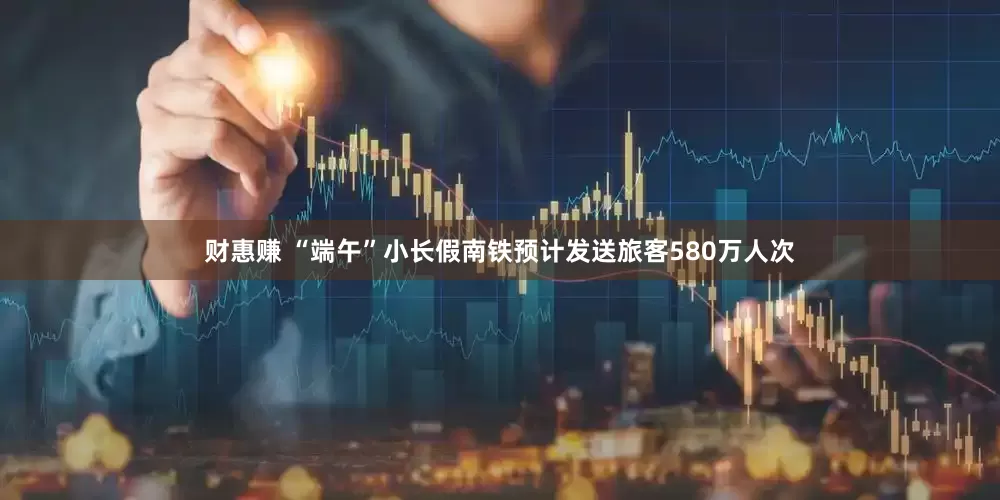 财惠赚 “端午”小长假南铁预计发送旅客580万人次