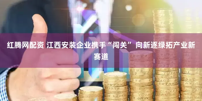 红腾网配资 江西安装企业携手“闯关” 向新逐绿拓产业新赛道