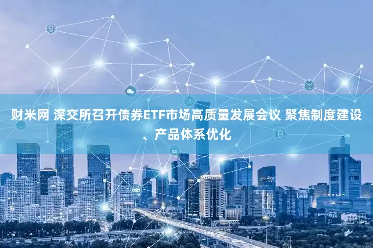 财米网 深交所召开债券ETF市场高质量发展会议 聚焦制度建设、产品体系优化