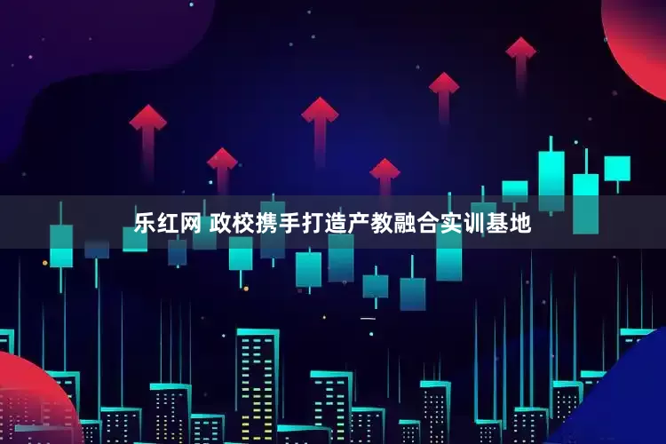 乐红网 政校携手打造产教融合实训基地