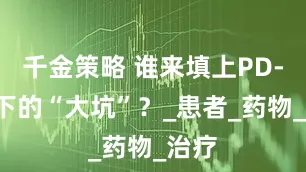 千金策略 谁来填上PD-1挖下的“大坑”？_患者_药物_治疗