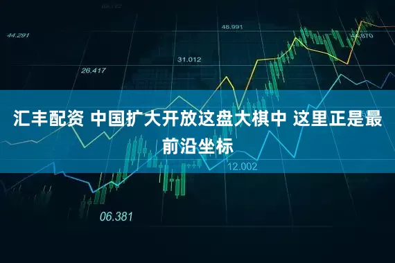 汇丰配资 中国扩大开放这盘大棋中 这里正是最前沿坐标
