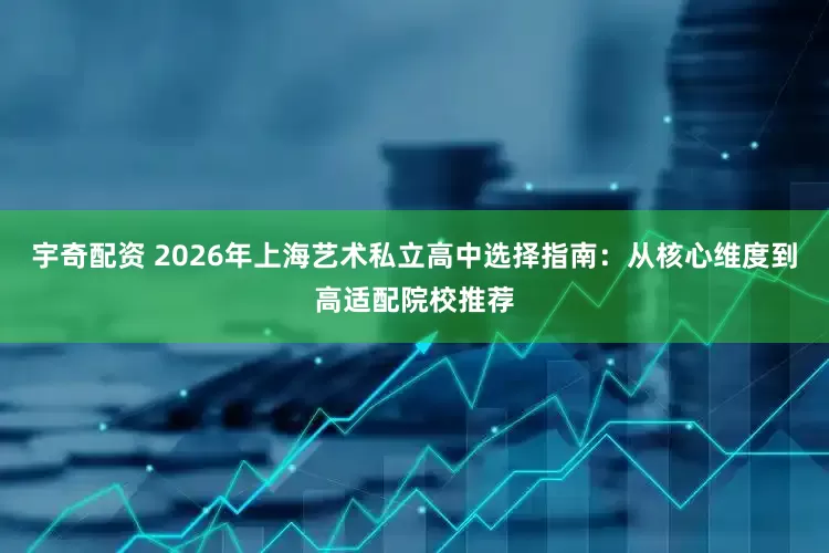 宇奇配资 2026年上海艺术私立高中选择指南：从核心维度到高适配院校推荐