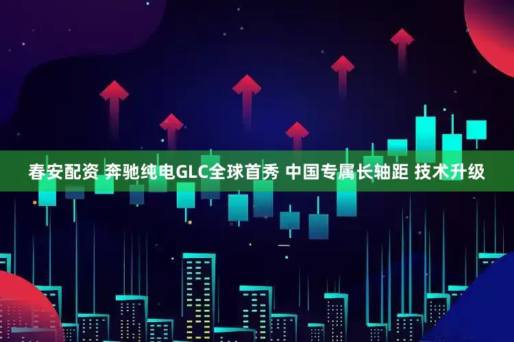 春安配资 奔驰纯电GLC全球首秀 中国专属长轴距 技术升级